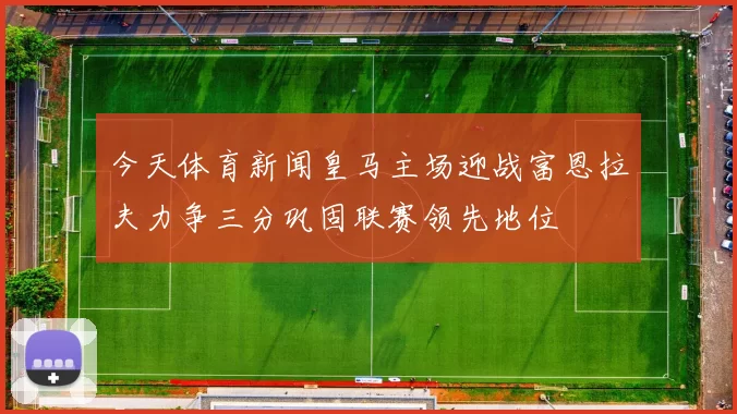 今天体育新闻皇马主场迎战富恩拉夫力争三分巩固联赛领先地位