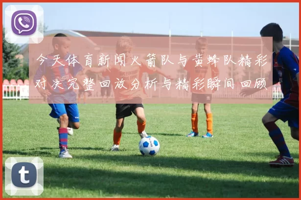 今天体育新闻火箭队与黄蜂队精彩对决完整回放分析与精彩瞬间回顾
