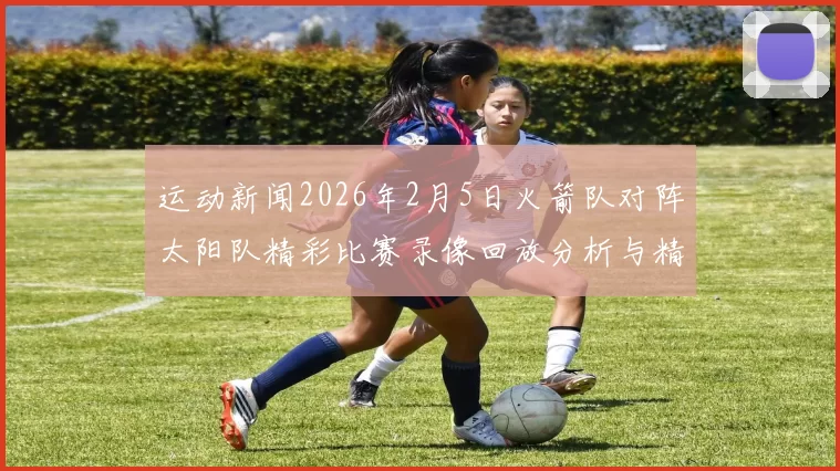 运动新闻2026年2月5日火箭队对阵太阳队精彩比赛录像回放分析与精彩瞬间回顾