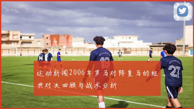 运动新闻2006年罗马对阵皇马的经典对决回顾与战术分析