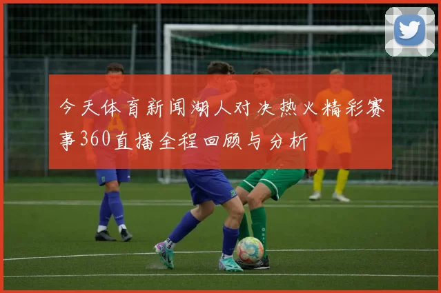 今天体育新闻湖人对决热火精彩赛事360直播全程回顾与分析